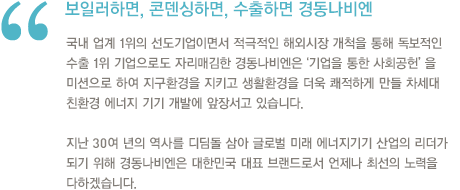 쾌적한 생환환경의 안내자,경동나비엔.경동나비엔은 이제 보일러는 물론, 온수기, 시스템 각방, 시스템 환기, 홈 네트워크, 에어컨 등으로 사업영역을 장하면서 쾌적한 생활환경 창조기업으로 거듭났습니다.국내에 머물지 않고 보일러의 수출산업화에 앞장서면서 20년 연속 업계 수출 1위와 함께 보일러 및 가스온수기 전체 수출의 70%를 차지하는 성과를 거두며 미국, 유럽, 중국, 러시아, 남미 등 세계에서 인정받는 글로벌 기업으로 도약하고 있습니다. 보일러하면,콘뎅싱 하면,수출하면 경동나비엔.앞으로도 경동나비엔은 고객이 원하는 세계 최고 수준의 고효율, 친환경 제품 개발에 힘쓰며 대한민국 주거문화의 건강한 변화를 선도하겠습니다.아울러 스털링엔진 및 연료전지 m-CHP, 태양열 시스템 등 차세대 녹색 에너지 기기 개발에 박차를 가하여 고객의 삶을 더욱 풍요롭고 쾌적하게 만드는 생활환경 창조기업이 될 것을 약속드립니다. 경동나비엔 대표이사 최재범