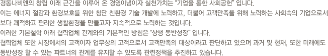 경동나비엔의 창립 이래 근간을 이루어 온 경영이념이자 실천가치는“기업을 통한 사회공헌”입니다.이는 에너지 절감과 환경보호를 위한 첨단 친환경 기술 개발에 노력하고, 더불어 고객만족을 위해 노력하는 사회속의 기업으로서 보다 쾌적하고 편리한 생활환경을 만들고자 지속적으로 노력하는 것입니다.당사는 이러한 기본철학 아래 협력업체 관계와의 기본적인 방침을“상생 동반성장”입니다.협력업체 또한 시장에서의 고객이자 업무상의 고객으로서 고객만족의 대상이라고 판단하고 있으며 과거 및 현재, 또한 미래에도 동반성장 할 수 있는 파트너의 관계를 유지할 수 있도록 관련정책을 추진하고 있습니다.