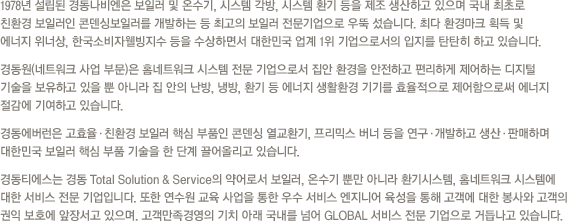 매년 100만 톤 가량의 무연탄을 생산하고 있는 경동은 국내 제1의 민영탄광으로 각광받고 있습니다. 현재 해외 유연탄 개발에도 적극 나서는 등 지난 70년대부터 이어온 석탄 자원개발을 지속화하고 있습니다.지난 1984년부터 도시가스를 공급해온 경동도시가스는 천연가스 공급 망 구축과 충전소를 설립하고 있으며, 천연가스를 사용한 가스냉난방기, 소형 열 병합 발전, 주소에너지 연구를 통해 에너지원 가공에 힘쓰고 있습니다.경동개발과 경동건설은 고속도로, 철도, 터널, 택지개발, 상하수도 등 각종 시설공사 및 토목과 조경사업까지 국민편의를 위해 지금도 여러 현장에서 공사를 진행하고 있습니다.