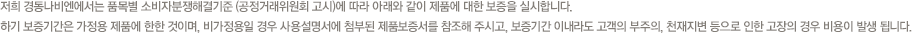 저희 경동나비엔에서는 품목별 소비자분쟁해결기준 (공정거래위원회 고시)에 따라 아래와 같이 제품에 대한 보증을 실시합니다.하기 보증기간은 가정용 제품에 한한 것이며, 영업용일 경우 사용설명서에 첨부된 제품보증서를 참조해 주시고, 보증기간 이내라도 고객의 부주의, 천재지변 등으로 인한 고장의 경우 비용이 발생 됩니다.