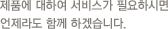 제품에 대하여 서비스가 필요하시면 언제라도 함께 하겠습니다.