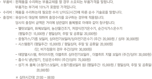 부품비 : 완제품을 수리하는 부품교체를 할 경우 소요되는 부품가격을 말합니다. 부품가는 부가세 10%가 포함된 가격입니다.
                            기술료 : 제품을 수리하는데 필요한 수리 난이도(시간)에 따른 순수 기술료를 말합니다.
                            출장비 : 유상수리 대상에 대하여 출장수리를 요구하는 경우에 적용되며 당사의 출장비 금액은 거리에 상관없이 동일하게  
                            10,000원을 청구합니다. (단, 심야시간대 21시부터 06시 사이에 접수한 유상수리 대상의 출장비 금액은 심야 할증이 포함된 20,000원을 거리에 상관없이 청구합니다.)