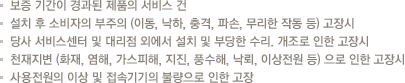 보증 기간이 경과된 제품의 서비스 건
                            설치 후 소비자의 부주의 (이동, 낙하, 충격, 파손, 무리한 작동 등) 고장시
                            당사 서비스센터 및 대리점 외에서 설치 및 부당한 수리. 개조로 인한 고장시
                            천재지변 (화재, 염해, 가스피해, 지진, 풍수해, 낙뢰, 이상전원 등) 으로 인한 고장시
                            사용전원의 이상 및 접속기기의 불량으로 인한 고장