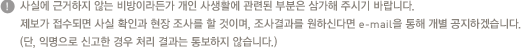 사실에 근거하지 않는 비방이라든가 개인 사생활에 관련된 부분은 삼가해 주시기 바랍니다. 제보가 접수되면 사실 확인과 현장 조사를 할 것이며, 조사결과를 원하신다면 e-mail을 통해 개별 공지하겠습니다.(단, 익명으로 신고한 경우 처리 결과는 통보하지 않습니다.)
