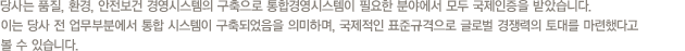 당사는 품질, 환경, 안전보건 경영시스템의 구축으로 통합경영시스템이 필요한 분야에서 모두 국제인증을 받았습니다. 이는 당사 전 업무부분에서 통합 시스템이 구축되었음을 의미하며, 국제적인 표준규격으로 글로벌 경쟁력의 토대를 마련했다고 볼 수 있습니다.