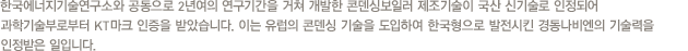 한국에너지기술연구소와 공동으로 2년여의 연구기간을 거쳐 개발한 콘덴싱보일러 제조기술이 국산 신기술로 인정되어 과학기술부로부터 KT마크 인증을 받았습니다. 이는 유럽의 콘덴싱 기술을 도입하여 한국형으로 발전시킨 경동나비엔의 기술력을 인정받은 일입니다.