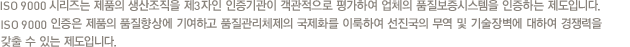 SO 9000 시리즈는 제품의 생산조직을 제3자인 인증기관이 객관적으로 평가하여 업체의 품질보증시스템을 인증하는 제도입니다.ISO 9000 인증은 제품의 품질향상에 기여하고 품질관리체제의 국제화를 이룩하여 선진국의 무역 및 기술장벽에 대하여 경쟁력을 갖출 수 있는 제도입니다.