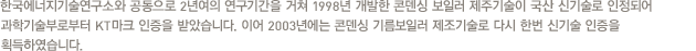 한국에너지기술연구소와 공동으로 2년여의 연구기간을 거쳐 1998년 개발한 콘덴싱 보일러 제주기술이 국산 신기술로 인정되어 과학기술부로부터 KT마크 인증을 받았습니다. 이어 2003년에는 콘덴싱 기름보일러 제조기술로 다시 한번 신기술 인증을 획득하였습니다.
