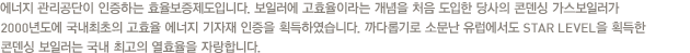 에너지 관리공단이 인증하는 효율보증제도입니다. 보일러에 고효율이라는 개념을 처음 도입한 당사의 콘덴싱 가스보일러가 2000년도에 국내최초의 고효율 에너지 기자재 인증을 획득하였습니다. 까다롭기로 소문난 유럽에서도 STAR LEVEL을 획득한 콘덴싱 보일러는 국내 최고의 열효율을 자랑합니다.