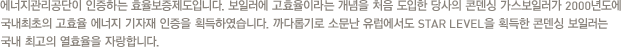 에너지관리공단이 인증하는 효율보증제도입니다. 보일러에 고효율이라는 개념을 처음 도입한 당사의 콘덴싱 가스보일러가 2000년도에 국내최초의 고효율 에너지 기자재 인증을 획득하였습니다. 까다롭기로 소문난 유럽에서도 STAR LEVEL을 획득한 콘덴싱 보일러는 국내 최고의 열효율을 자랑합니다.
