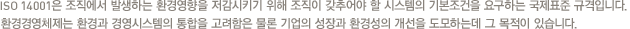 SO 14001은 조직에서 발생하는 환경영향을 저감시키기 위해 조직이 갖추어야 할 시스템의 기본조건을 요구하는 국제표준 규격입니다. 환경경영체제는 환경과 경영시스템의 통합을 고려함은 물론 기업의 성장과 환경성의 개선을 도모하는데 그 목적이 있습니다.