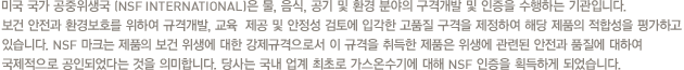 미국 국가 공중위생국 (NSF INTERNATIONAL)은 물, 음식, 공기 및 환경 분야의 구격개발 및 인증을 수행하는 기관입니다. 보건 안전과 환경보호를 위하여 규격개발, 교육  제공 및 안정성 검토에 입각한 고품질 구격을 제정하여 해당 제품의 적합성을 평가하고 있습니다. NSF 마크는 제품의 보건 위생에 대한 강제규격으로서 이 규격을 취득한 제품은 위생에 관련된 안전과 품질에 대하여 국제적으로 공인되었다는 것을 의미합니다. 당사는 국내 업계 최초로 가스온수기에 대해 NSF 인증을 획득하게 되었습니다.
