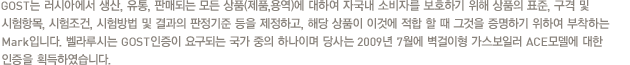 GOST는 러시아에서 생산, 유통, 판매되는 모든 상품(제품,용역)에 대하여 자국내 소비자를 보호하기 위해 상품의 표준, 구격 및 시험항목, 시험조건, 시험방법 및 결과의 판정기준 등을 제정하고, 해당 상품이 이것에 적합 할 때 그것을 증명하기 위하여 부착하는 Mark입니다. 벨라루시는 GOST인증이 요구되는 국가 중의 하나이며 당사는 2009년 7월에 벽걸이형 가스보일러 ACE모델에 대한 인증을 획득하였습니다.