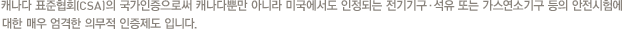 캐나다 표준협회(CSA)의 국가인증으로써 캐나다뿐만 아니라 미국에서도 인정되는 전기기구·석유 또는 가스연소기구 등의 안전시험에 대한 매우 엄격한 의무적 인증제도 입니다.