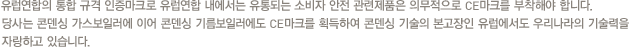유럽연합의 통합 규격 인증마크로 유럽연합 내에서는 유통되는 소비자 안전 관련제품은 의무적으로 CE마크를 부착해야 합니다. 당사는 콘덴싱 가스보일러에 이어 콘덴싱 기름보일러에도 CE마크를 획득하여 콘덴싱 기술의 본고장인 유럽에서도 우리나라의 기술력을 자랑하고 있습니다.