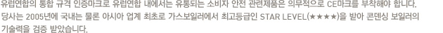 유럽연합의 통합 규격 인증마크로 유럽연합 내에서는 유통되는 소비자 안전 관련제품은 의무적으로 CE마크를 부착해야 합니다. 당사는 2005년에 국내는 물론 아시아 업계 최초로 가스보일러에서 최고등급인 STAR LEVEL(★★★★)을 받아 콘덴싱 보일러의 기술력을 검증 받았습니다.