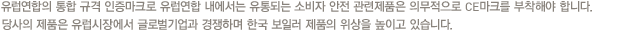 유럽연합의 통합 규격 인증마크로 유럽연합 내에서는 유통되는 소비자 안전 관련제품은 의무적으로 CE마크를 부착해야 합니다. 당사의 제품은 유럽시장에서 글로벌기업과 경쟁하며 한국 보일러 제품의 위상을 높이고 있습니다.
