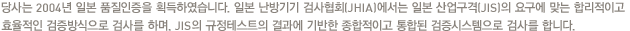 당사는 2004년 일본 품질인증을 획득하였습니다. 일본 난방기기 검사협회(JHIA)에서는 일본 산업구격(JIS)의 요구에 맞는 합리적이고 효율적인 검증방식으로 검사를 하며, JIS의 규정테스트의 결과에 기반한 종합적이고 통합된 검증시스템으로 검사를 합니다.