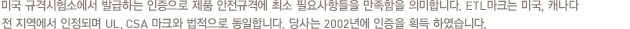 미국 규격시험소에서 발급하는 인증으로 제품 안전규격에 최소 필요사항들을 만족함을 의미합니다. ETL마크는 미국, 캐나다 전 지역에서 인정되며 UL, CSA 마크와 법적으로 동일합니다. 당사는 2002년에 인증을 획득 하였습니다.