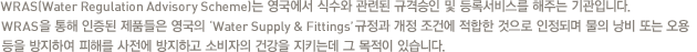 WRAS(Water Regulation Advisory Scheme)는 영국에서 식수와 관련된 규격승인 및 등록서비스를 해주는 기관입니다. WRAS을 통해 인증된 제품들은 영국의 ‘Water Supply & Fittings’ 규정과 개정 조건에 적합한 것으로 인정되며 물의 낭비 또는 오용 등을 방지하여 피해를 사전에 방지하고 소비자의 건강을 지키는데 그 목적이 있습니다.