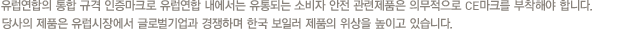 유럽연합의 통합 규격 인증마크로 유럽연합 내에서는 유통되는 소비자 안전 관련제품은 의무적으로 CE마크를 부착해야 합니다. 당사의 제품은 유럽시장에서 글로벌기업과 경쟁하며 한국 보일러 제품의 위상을 높이고 있습니다.