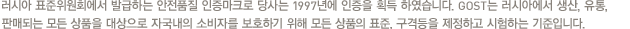 러시아 표준위원회에서 발급하는 안전품질 인증마크로 당사는 1997년에 인증을 획득 하였습니다. GOST는 러시아에서 생산, 유통, 판매되는 모든 상품을 대상으로 자국내의 소비자를 보호하기 위해 모든 상품의 표준, 구격등을 제정하고 시험하는 기준입니다.