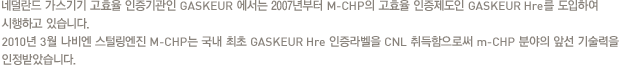 네덜란드 가스기기 고효율 인증기관인 GASKEUR 에서는 2007년부터 M-CHP의 고효율 인증제도인 GASKEUR Hre를 도입하여 시행하고 있습니다.2010년 3월 나비엔 스털링엔진 M-CHP는 국내 최초 GASKEUR Hre 인증라벨을 CNL 취득함으로써 m-CHP 분야의 앞선 기술력을 인정받았습니다.