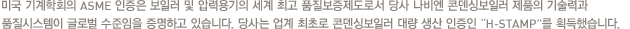 미국 기계학회의 ASME 인증은 보일러 및 압력용기의 세계 최고 품질보증제도로서 당사 나비엔 콘덴싱보일러 제품의 기술력과 품질시스템이 글로벌 수준임을 증명하고 있습니다. 당사는 업계 최초로 콘덴싱보일러 대량 생산 인증인 “H-STAMP”를 획득했습니다.