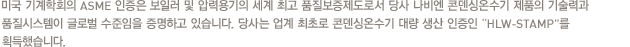 미국 기계학회의 ASME 인증은 보일러 및 압력용기의 세계 최고 품질보증제도로서 당사 나비엔 콘덴싱온수기 제품의 기술력과 품질시스템이 글로벌 수준임을 증명하고 있습니다. 당사는 업계 최초로 콘덴싱온수기 대량 생산 인증인 “HLW-STAMP”를 획득했습니다.