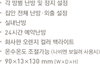 각 방별 난방 및 정지 설정.집안 전체 난방·외출 

설정.실내난방.24시간 예약난방.화사한 오렌지 컬러 백라이트.온수온도 조절가능 (당사보일러 사용시).90x13x130mm(WxDxH)